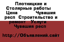 Плотницкие и Столярные работы  › Цена ­ 1 500 - Чувашия респ. Строительство и ремонт » Услуги   . Чувашия респ.